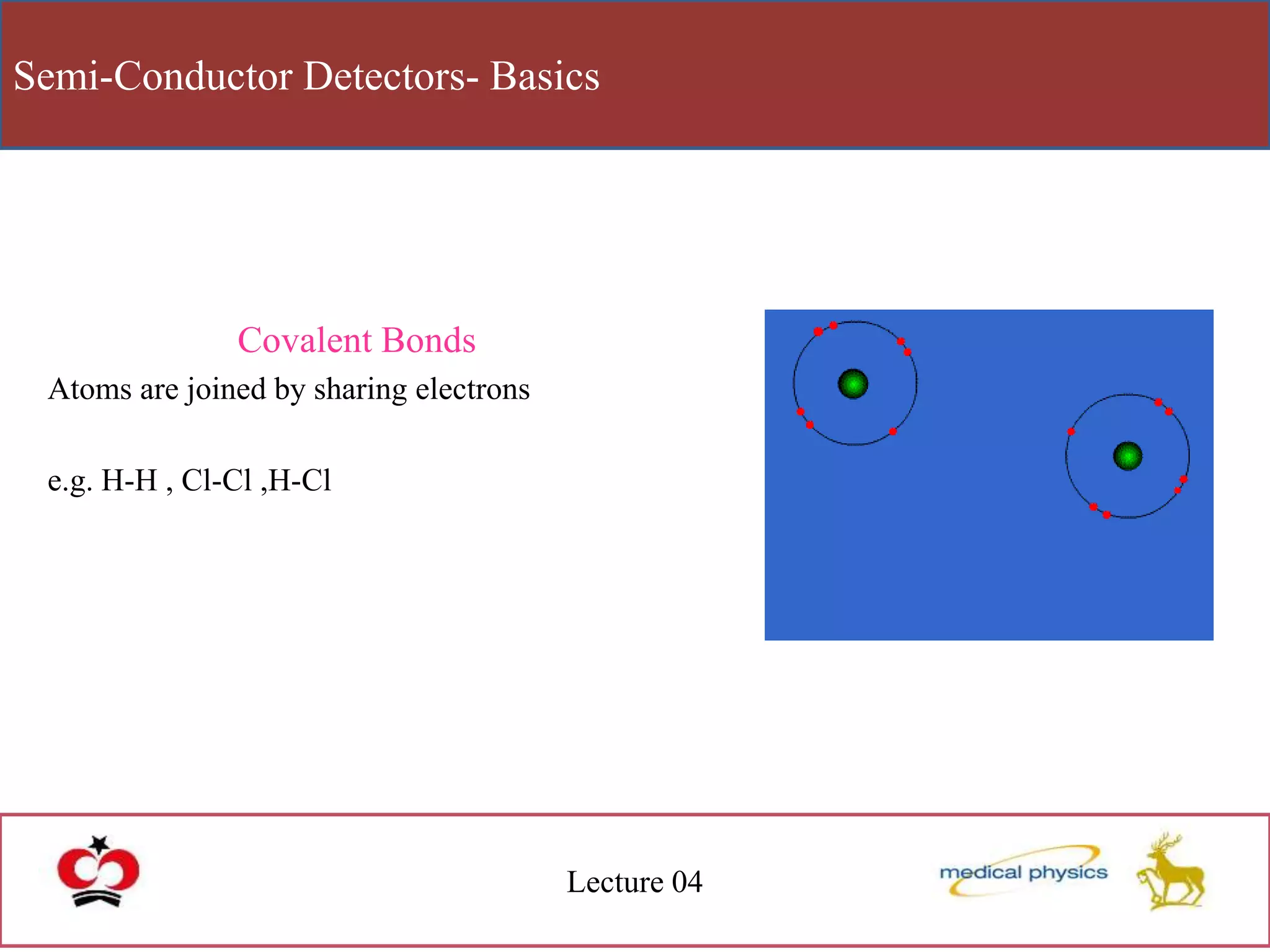 Semi-Conductor Detectors- Basics
Lecture 04
Covalent Bonds
Atoms are joined by sharing electrons
e.g. H-H , Cl-Cl ,H-Cl
 