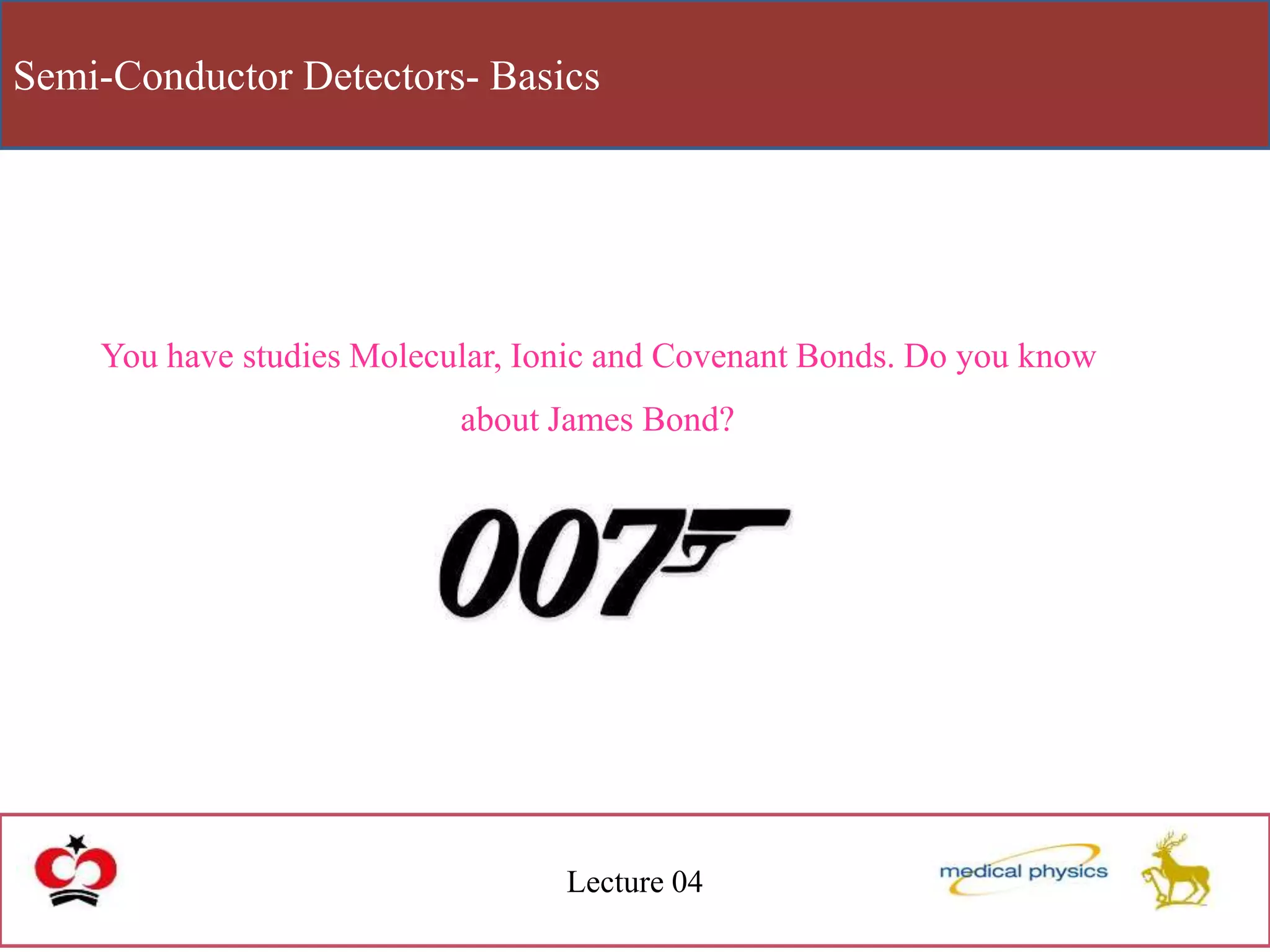 Semi-Conductor Detectors- Basics
Lecture 04
You have studies Molecular, Ionic and Covenant Bonds. Do you know
about James Bond?
 