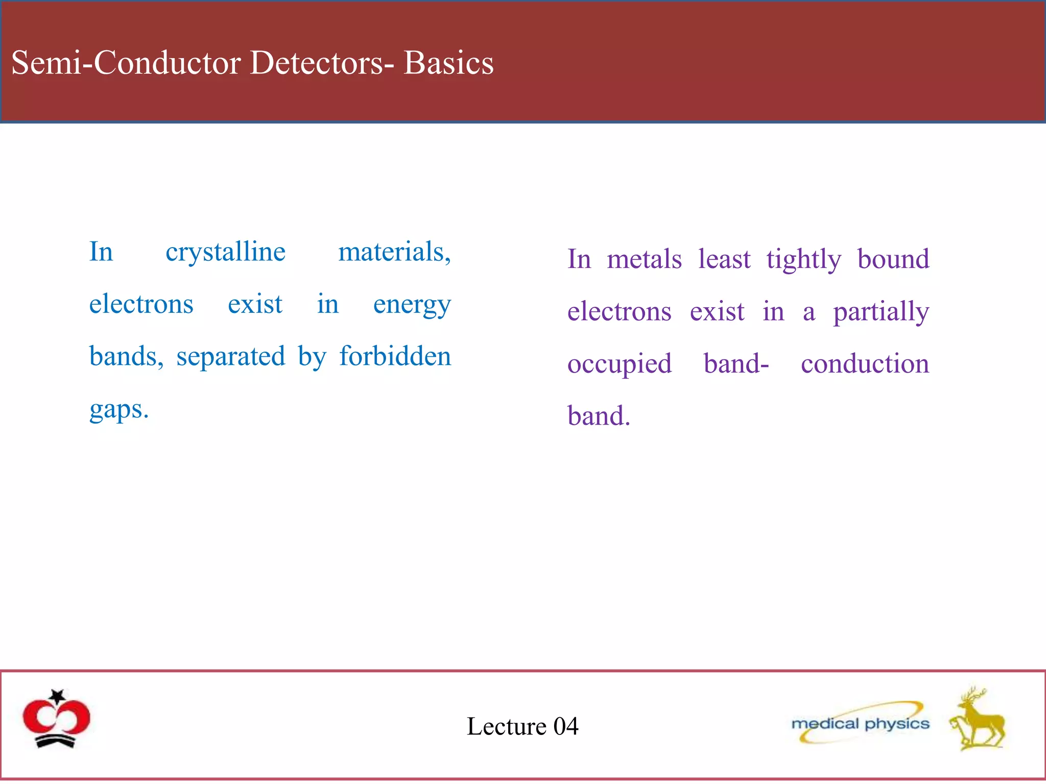 Semi-Conductor Detectors- Basics
Lecture 04
In crystalline materials,
electrons exist in energy
bands, separated by forbidden
gaps.
In metals least tightly bound
electrons exist in a partially
occupied band- conduction
band.
 