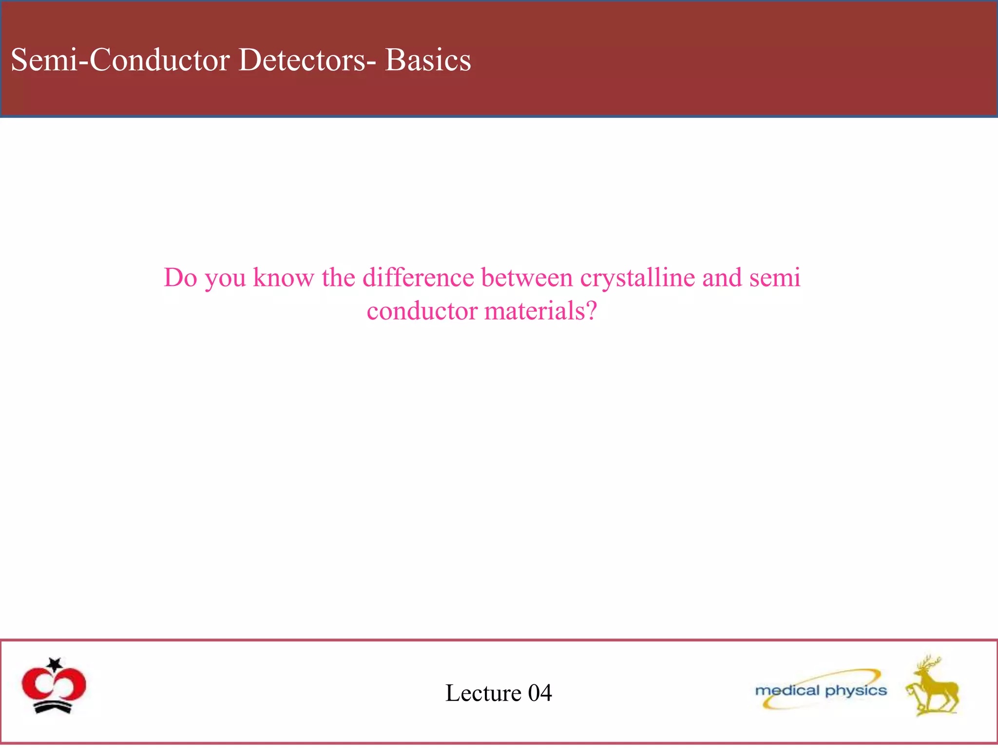 Semi-Conductor Detectors- Basics
Lecture 04
Do you know the difference between crystalline and semi
conductor materials?
 