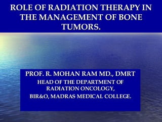 ROLE OF RADIATION THERAPY IN THE MANAGEMENT OF BONE TUMORS. PROF. R. MOHAN RAM MD., DMRT HEAD OF THE DEPARTMENT OF RADIATION ONCOLOGY, BIR&O, MADRAS MEDICAL COLLEGE. 