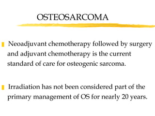OSTEOSARCOMA Neoadjuvant chemotherapy followed by surgery and adjuvant chemotherapy is the current standard of care for osteogenic sarcoma. Irradiation has not been considered part of the primary management of OS for nearly 20 years. 