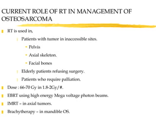 RT is used in, Patients with tumor in inaccessible sites. Pelvis Axial skeleton. Facial bones Elderly patients refusing surgery. Patients who require palliation. Dose : 66-70 Gy in 1.8-2Gy/#. EBRT using high energy Mega voltage photon beams. IMRT – in axial tumors. Brachytherapy – in mandible OS.  CURRENT ROLE OF RT IN MANAGEMENT OF OSTEOSARCOMA 