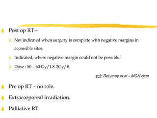 Post op RT –  Not indicated when surgery is complete with negative margins in accessible sites. Indicated, where negative margin could not be possible. 1 Dose : 50 – 60 Gy/1.8-2Gy/#. ref :  DeLaney et al – MGH data Pre op RT – no role.  Extracorporeal irradiation.  Palliative RT. 