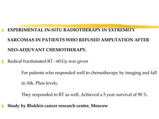 EXPERIMENTAL IN-SITU RADIOTHERAPY IN EXTREMITY SARCOMAS IN PATIENTS WHO REFUSED AMPUTATION AFTER NEO-ADJUVANT CHEMOTHERAPY. Radical fractionated RT - 60 Gy was given For patients who responded well to chemotherapy by imaging and fall in Alk. Phos levels. They responded to RT as well. Achieved a 5 year survival of 90 %. Study by Blokhin cancer research centre, Moscow 