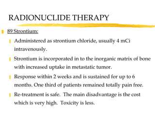 89 Strontium: Administered as strontium chloride, usually 4 mCi intravenously. Strontium is incorporated in to the inorganic matrix of bone with increased uptake in metastatic tumor.  Response within 2 weeks and is sustained for up to 6 months. One third of patients remained totally pain free.  Re-treatment is safe.  The main disadvantage is the cost which is very high.  Toxicity is less.  RADIONUCLIDE THERAPY 