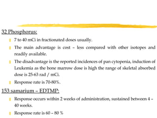 32 Phosphorus:   7 to 40 mCi in fractionated doses usually.  The main advantage is cost – less compared with other isotopes and readily available. The disadvantage is the reported incidences of pan cytopenia, induction of Leukemia as the bone marrow dose is high the range of skeletal absorbed dose is 25-63 rad / mCi. Response rate is 70-80%. 153 samarium – EDTMP: Response occurs within 2 weeks of administration, sustained between 4 –  40 weeks. Response rate is 60 – 80 % 