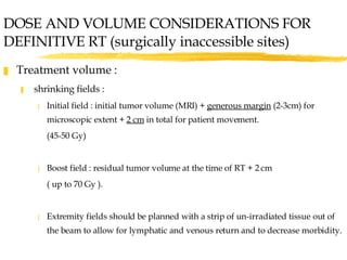 DOSE AND VOLUME CONSIDERATIONS FOR DEFINITIVE RT (surgically inaccessible sites) Treatment volume : shrinking fields :  Initial field : initial tumor volume (MRI) +  generous margin  (2-3cm) for microscopic extent +  2 cm  in total for patient movement. (45-50 Gy) Boost field : residual tumor volume at the time of RT + 2 cm ( up to 70 Gy ). Extremity fields should be planned with a strip of un-irradiated tissue out of the beam to allow for lymphatic and venous return and to decrease morbidity. 