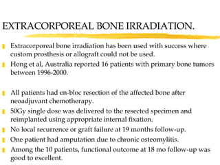 EXTRACORPOREAL BONE IRRADIATION. Extracorporeal bone irradiation has been used with success where custom prosthesis or allograft could not be used. Hong et al, Australia reported 16 patients with primary bone tumors between 1996-2000. All patients had en-bloc resection of the affected bone after neoadjuvant chemotherapy.  50Gy single dose was delivered to the resected specimen and reimplanted using appropriate internal fixation. No local recurrence or graft failure at 19 months follow-up. One patient had amputation due to chronic osteomylitis. Among the 10 patients, functional outcome at 18 mo follow-up was good to excellent. 