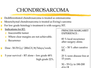 CHONDROSARCOMA Dedifferentiated chondrosarcoma is treated as osteosarcoma Mesenchymal chondrosarcoma is treated as Ewing's sarcoma For low grade histology's treatment is with surgery/RT. Indications for RT: Inaccessible tumor Where clear margins are not achievable.  Recurrence Dose : 50-70 Gy/ 200cGY/#/5days/week. 5 year survival – RT alone – low grade 48%   high grade 22%. PRINCESS MARGARET EXPERIENCE : 85 % local recurrence after surgery alone. LC – 50 % after curative RT. 25 % were disease free at 15 years. 50 – 55 Gy in 180-200 cGy/# 