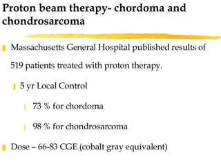 Massachusetts General Hospital published results of 519 patients treated with proton therapy. 5 yr Local Control  73 % for chordoma 98 % for chondrosarcoma Dose – 66-83 CGE (cobalt gray equivalent) Proton beam therapy- chordoma and chondrosarcoma  