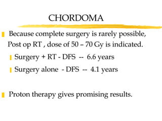 Because complete surgery is rarely possible, Post op RT , dose of 50 – 70 Gy is indicated. Surgery + RT - DFS  --  6.6 years Surgery alone  - DFS  --  4.1 years Proton therapy gives promising results. CHORDOMA 