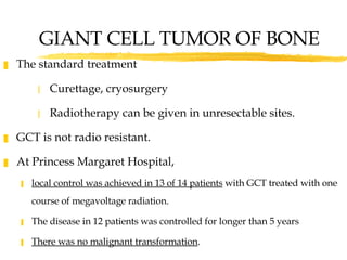GIANT CELL TUMOR OF BONE The standard treatment  Curettage, cryosurgery  Radiotherapy can be given in unresectable sites. GCT is not radio resistant.  At Princess Margaret Hospital, local control was achieved in 13 of 14 patients  with GCT treated with one course of megavoltage radiation.  The disease in 12 patients was controlled for longer than 5 years  There was no malignant transformation .  