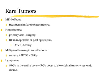 Rare Tumors MFH of bone treatment similar to osteosarcoma. Fibrosarcoma  primary arm -   surgery.  RT in inoperable or post op residue.  Dose : 66-70Gy. Malignant hemangio endothelioma  surgery + RT 50 – 60 Gy. Lymphoma  40 Gy to the entire bone + 5 Gy boost to the original tumor + systemic chemo. 
