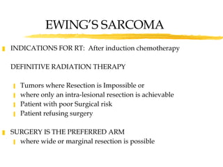 EWING’S SARCOMA INDICATIONS FOR RT:  After induction chemotherapy DEFINITIVE RADIATION THERAPY Tumors where Resection is Impossible or where only an intra-lesional resection is achievable Patient with poor Surgical risk Patient refusing surgery SURGERY IS THE PREFERRED ARM  where wide or marginal resection is possible 