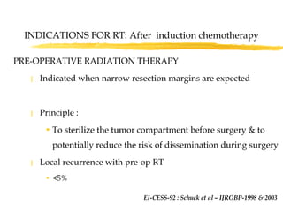 INDICATIONS FOR RT: After  induction chemotherapy PRE-OPERATIVE RADIATION THERAPY Indicated when narrow resection margins are expected Principle :  To sterilize the tumor compartment before surgery & to potentially reduce the risk of dissemination during surgery Local recurrence with pre-op RT  <5%  EI-CESS-92 : Schuck et al – IJROBP-1998 & 2003   