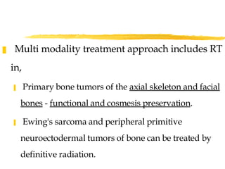 Multi modality treatment approach includes RT in, Primary bone tumors of the  axial skeleton and facial bones  -  functional and cosmesis preservation .  Ewing's sarcoma and peripheral primitive  neuroectodermal tumors of bone can be treated by definitive radiation. 