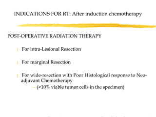 POST-OPERATIVE RADIATION THERAPY  For intra-Lesional Resection For marginal Resection For wide-resection with Poor Histological response to Neo-adjuvant Chemotherapy  (>10% viable tumor cells in the specimen)   Based on CESS-81, CESS-86, EICESS-92 Studies : Schuck et al,IJROBP-1998 & 2003   INDICATIONS FOR RT: After induction chemotherapy 
