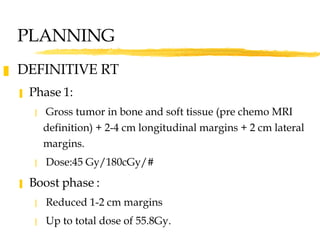 PLANNING DEFINITIVE RT Phase 1:  Gross tumor in bone and soft tissue (pre chemo MRI definition) + 2-4 cm longitudinal margins + 2 cm lateral margins. Dose:45 Gy/180cGy/# Boost phase :  Reduced 1-2 cm margins Up to total dose of 55.8Gy.  