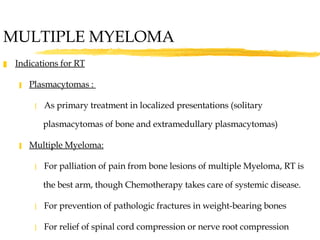 MULTIPLE MYELOMA Indications for RT Plasmacytomas :  As primary treatment in localized presentations (solitary plasmacytomas of bone and extramedullary plasmacytomas) Multiple Myeloma: For palliation of pain from bone lesions of multiple Myeloma, RT is the best arm, though Chemotherapy takes care of systemic disease. For prevention of pathologic fractures in weight-bearing bones For relief of spinal cord compression or nerve root compression 