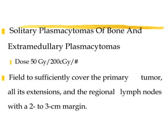 Solitary Plasmacytomas Of Bone And  Extramedullary Plasmacytomas   Dose 50 Gy/200cGy/#  Field to sufficiently cover the primary  tumor, all its extensions, and the regional  lymph nodes with a 2- to 3-cm margin. 