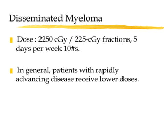 Disseminated Myeloma Dose : 2250 cGy / 225-cGy fractions, 5 days per week 10#s. In general, patients with rapidly advancing disease receive lower doses.  
