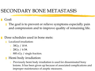 SECONDARY BONE METASTASIS Goal:  The goal is to prevent or relieve symptoms especially pain and compression and to improve quality of remaining life. Dose schedules used in bone mets: Localized irradiation: 30Gy / 10 #. 20Gy / 4-5#. 800 cGy / single fraction. Hemi body irradiation: Previously hemi body irradiation is used for disseminated bony lesions. It has been given up because of associated complications and improper maintenance of aseptic measures. 
