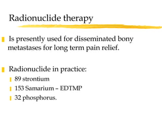 Radionuclide therapy Is presently used for disseminated bony metastases for long term pain relief. Radionuclide in practice: 89 strontium 153 Samarium – EDTMP 32 phosphorus. 