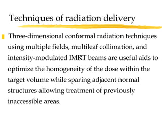 Three-dimensional conformal radiation techniques using multiple fields, multileaf collimation, and intensity-modulated IMRT beams are useful aids to optimize the homogeneity of the dose within the target volume while sparing adjacent normal structures allowing treatment of previously inaccessible areas. Techniques of radiation delivery 
