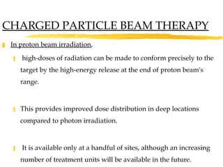 In proton beam irradiation ,  high-doses of radiation can be made to conform precisely to the target by the high-energy release at the end of proton beam's range.  This provides improved dose distribution in deep locations compared to photon irradiation. It is available only at a handful of sites, although an increasing number of treatment units will be available in the future.  CHARGED PARTICLE BEAM THERAPY 