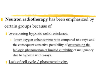 Neutron radiotherapy  has been emphasized by certain groups because of  overcoming hypoxic radioresistance:  lower oxygen enhancement ratio  compared to x-rays and the consequent attractive possibility of  overcoming the biologic phenomenon of limited curability  of malignancy due to hypoxia with x-rays.  Lack of cell cycle / phase sensitivity. 