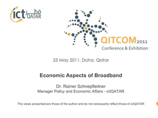 25 May 2011, Doha, Qatar Economic Aspects of BroadbandDr. Rainer Schnepfleitner Manager Policy and Economic Affairs - ictQATAR The views presented are those of the author and do not necessarily reflect those of ictQATAR 