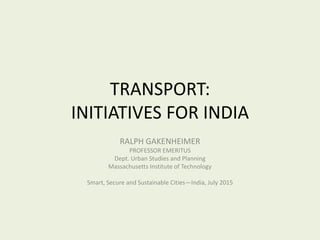 TRANSPORT:
INITIATIVES FOR INDIA
RALPH GAKENHEIMER
PROFESSOR EMERITUS
Dept. Urban Studies and Planning
Massachusetts Institute of Technology
Smart, Secure and Sustainable Cities—India, July 2015
 