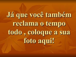 Já que você também reclama o tempo todo , coloque a sua foto aqui! 