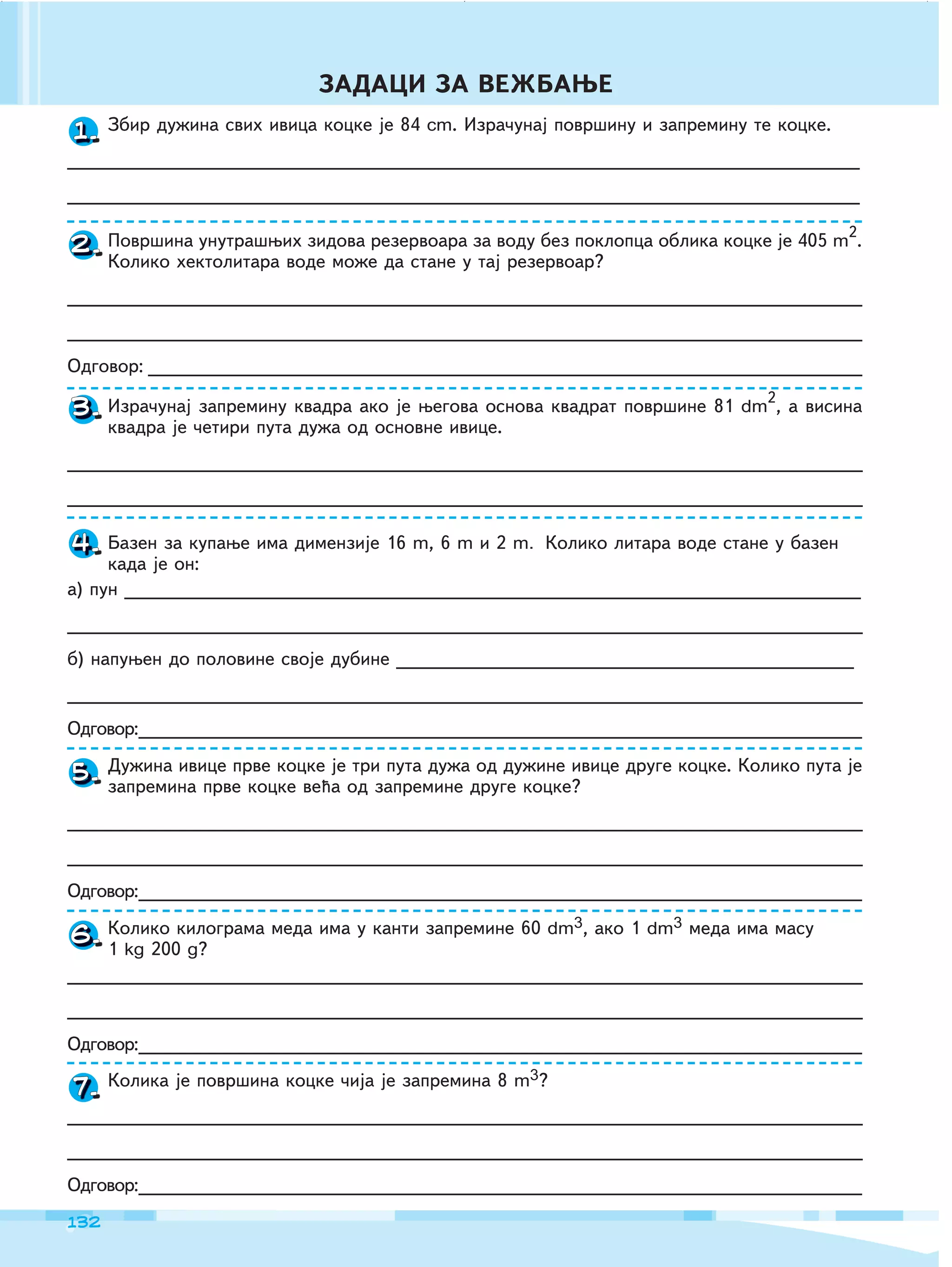 132
ZADACI ZA VE@BAWE
1.
2.
4.
5.
6.
7.
Zbir du`ina svih ivica kocke je 84 cm. Izra~unaj povr{inu i zapreminu te kocke.
_______________________________________________________________________
_______________________________________________________________________
Povr{ina unutra{wih zidova rezervoara za vodu bez poklopca oblika kocke je 405 m2
.
Koliko hektolitara vode mo`e da stane u taj rezervoar?
_______________________________________________________________________
_______________________________________________________________________
Odgovor: ________________________________________________________________
Izra~unaj zapreminu kvadra ako je wegova osnova kvadrat povr{ine 81 dm2
, a visina
kvadra je ~etiri puta du`a od osnovne ivice.
____________________________________________________________________________
____________________________________________________________________________
Bazen za kupawe ima dimenzije 16 m, 6 m i 2 m. Koliko litara vode stane u bazen
kada je on:
a) pun __________________________________________________________________
____________________________________________________________________________
b) napuwen do polovine svoje dubine _________________________________________
____________________________________________________________________________
Odgovor:_____________________________________________________________________
Du`ina ivice prve kocke je tri puta du`a od du`ine ivice druge kocke. Koliko puta je
zapremina prve kocke ve}a od zapremine druge kocke?
____________________________________________________________________________
____________________________________________________________________________
Odgovor:_____________________________________________________________________
Koliko kilograma meda ima u kanti zapremine 60 dm3, ako 1 dm3 meda ima masu
1 kg 200 g?
____________________________________________________________________________
____________________________________________________________________________
Odgovor:_____________________________________________________________________
Kolika je povr{ina kocke ~ija je zapremina 8 m3?
____________________________________________________________________________
____________________________________________________________________________
Odgovor:_____________________________________________________________________
Izra~unaj zapreminu kvadra ako je wegova osnova kvadrat povr{ine 81
kvadra je ~etiri puta du`a od osnovne ivice.
3.
 