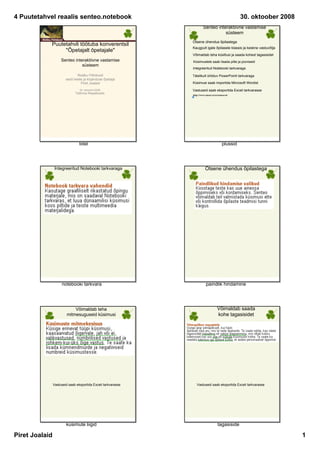 4 Puutetahvel reaalis senteo.notebook                                                               30. oktoober 2008
                                                                        Senteo interaktiivne vastamise 
                                                                                   süsteem
                                                               Otsene ühendus õpilastega
            Puutetahvli töötuba konverentsil 
                                                               Kaugpult igale õpilasele klassis ja keskne vastuvõtja
                 quot;Õpetajalt õpetajalequot;
                                                               Võimaldab teha küsitlusi ja saada kohest tagasisidet
                     Senteo interaktiivne vastamise            Küsimustele saab lisada pilte ja jooniseid
                                süsteem
                                                               Integreeritud Notebooki tarkvaraga

                                Ristiku Põhikooli              Täielikult ühilduv PowerPointi tarkvaraga
                        eesti keele ja kirjanduse õpetaja
                                  Piret Joalaid                Küsimusi saab importida Microsoft Wordist

                                 30. oktoobril 2008            Vastuseid saab eksportida Exceli tarkvarasse
                              Tallinna Reaalkoolis             http://www.smart.ee/ee/senteovoi/




                                 tiitel                                                   plussid




                 Integreeritud Notebooki tarkvaraga                       Otsene ühendus õpilastega




                     notebooki tarkvara                                    paindlik hindamine




                             Võimaldab teha                                          Võimaldab saada 
                         mitmesuguseid küsimusi                                      kohe tagasisidet




                Vastuseid saab eksportida Exceli tarkvarasse      Vastuseid saab eksportida Exceli tarkvarasse




                        küsimute liigid                                               tagasiside

Piret Joalaid                                                                                                           1
 
