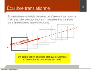 Équilibre translationnel 3 
Si la résultante vectorielle de forces qui s’exercent sur un corps 
n’est pas nulle, ce corps subira un mouvement de translation 
dans la direction de la force résultante. 
Force résultante 
Un corps est en équilibre statique seulement 
si la résultante des forces est nulle 
vendredi 7 septembre 12 
 