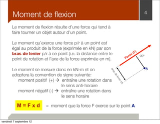 Moment de flexion 4 
Le moment de flexion résulte d’une force qui tend à 
faire tourner un objet autour d’un point. 
Le moment qu’exerce une force p/r à un point est 
égal au produit de la force (exprimée en kN) par son 
bras de levier p/r à ce point (i.e. la distance entre le 
point de rotation et l’axe de la force exprimée en m). 
Le moment se mesure donc en kN-m et on 
adoptera la convention de signe suivante: 
moment positif (+) à entraîne une rotation dans 
le sens anti-horaire 
moment négatif (-) à entraîne une rotation dans 
le sens horaire 
M = F x d = moment que la force F exerce sur le point A 
90º 
Force (F) 
bras de levier (d) 
A 
vendredi 7 septembre 12 
 