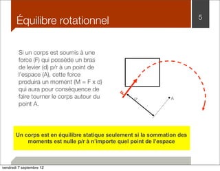 Équilibre rotationnel 5 
d 
F 
A 
Si un corps est soumis à une 
force (F) qui possède un bras 
de levier (d) p/r à un point de 
l’espace (A), cette force 
produira un moment (M = F x d) 
qui aura pour conséquence de 
faire tourner le corps autour du 
point A. 
Un corps est en équilibre statique seulement si la sommation des 
moments est nulle p/r à n’importe quel point de l’espace 
vendredi 7 septembre 12 
 