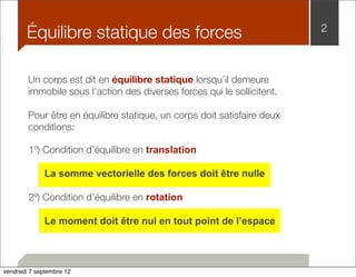 Équilibre statique des forces 2 
Un corps est dit en équilibre statique lorsqu’il demeure 
immobile sous l’action des diverses forces qui le sollicitent. 
Pour être en équilibre statique, un corps doit satisfaire deux 
conditions: 
1º) Condition d’équilibre en translation 
La somme vectorielle des forces doit être nulle 
2º) Condition d’équilibre en rotation 
Le moment doit être nul en tout point de l’espace 
vendredi 7 septembre 12 
 