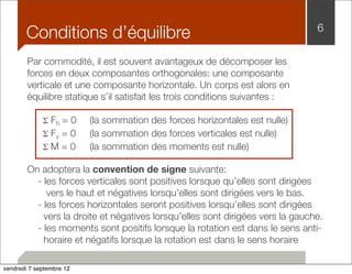 Conditions d’équilibre 6 
Par commodité, il est souvent avantageux de décomposer les 
forces en deux composantes orthogonales: une composante 
verticale et une composante horizontale. Un corps est alors en 
équilibre statique s’il satisfait les trois conditions suivantes : 
Σ Fh = 0 
(la sommation des forces horizontales est nulle) 
Σ Fv = 0 
(la sommation des forces verticales est nulle) 
Σ M = 0 
(la sommation des moments est nulle) 
On adoptera la convention de signe suivante: 
- les forces verticales sont positives lorsque qu’elles sont dirigées 
vers le haut et négatives lorsqu’elles sont dirigées vers le bas. 
- les forces horizontales seront positives lorsqu’elles sont dirigées 
vers la droite et négatives lorsqu’elles sont dirigées vers la gauche. 
- les moments sont positifs lorsque la rotation est dans le sens anti-horaire 
et négatifs lorsque la rotation est dans le sens horaire 
vendredi 7 septembre 12 
 