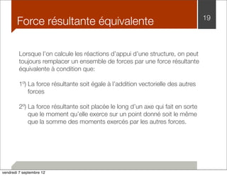 Force résultante équivalente 19 
Lorsque l’on calcule les réactions d’appui d’une structure, on peut 
toujours remplacer un ensemble de forces par une force résultante 
équivalente à condition que: 
1º) La force résultante soit égale à l’addition vectorielle des autres 
forces 
2º) La force résultante soit placée le long d’un axe qui fait en sorte 
que le moment qu’elle exerce sur un point donné soit le même 
que la somme des moments exercés par les autres forces. 
vendredi 7 septembre 12 
 
