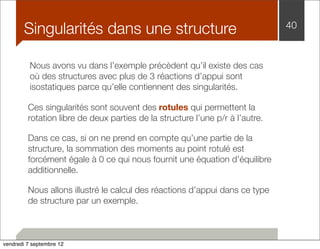 Singularités dans une structure 40 
Nous avons vu dans l’exemple précèdent qu’il existe des cas 
où des structures avec plus de 3 réactions d’appui sont 
isostatiques parce qu’elle contiennent des singularités. 
Ces singularités sont souvent des rotules qui permettent la 
rotation libre de deux parties de la structure l’une p/r à l’autre. 
Dans ce cas, si on ne prend en compte qu’une partie de la 
structure, la sommation des moments au point rotulé est 
forcément égale à 0 ce qui nous fournit une équation d’équilibre 
additionnelle. 
Nous allons illustré le calcul des réactions d’appui dans ce type 
de structure par un exemple. 
vendredi 7 septembre 12 
 