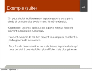 Exemple (suite) 44 
On peux choisir indifféremment la partie gauche ou la partie 
droite et on obtiendra, évidemment, le même résultat. 
Cependant, un choix judicieux de la partie retenue facilitera 
souvent la résolution numérique. 
Pour cet exemple, la solution devient très simple si on retient la 
partie gauche de la structure. 
Pour fins de démonstration, nous choisirons la partie droite qui 
nous conduit à une résolution plus difficile, mais plus générale. 
vendredi 7 septembre 12 
 