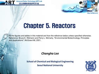 Changha Lee
School of Chemical and Biological Engineering
Seoul National University
http://artlab.re.kr
고도산화환원 환경공학 연구실
Advanced Redox Technology (ART) Lab
Chapter 5. Reactors
All the figures and tables in this material are from the reference below unless specified otherwise.
Reference: Bruce E. Rittmann and Perry L. McCarty, "Environmental Biotechnology: Principles
and Applications", McGraw-Hill, 2001.
 