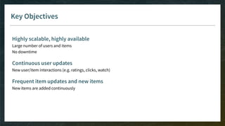 Key Objectives
Highly scalable, highly available
Large number of users and items
No downtime
Continuous user updates
New user/item interactions (e.g. ratings, clicks, watch)
Frequent item updates and new items
New items are added continuously
 