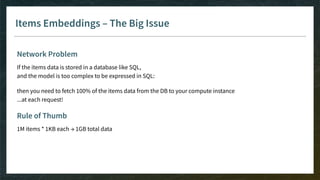 Items Embeddings – The Big Issue
Network Problem
If the items data is stored in a database like SQL,
and the model is too complex to be expressed in SQL:
then you need to fetch 100% of the items data from the DB to your compute instance
...at each request!
Rule of Thumb
1M items * 1KB each → 1GB total data
 