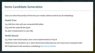 Items Candidate Generation
Goal: pre-select thousand(s) of items for your model, without need to see all embeddings
Model-Free
E.g. kNN item-item with pre-computed kNN tables
Easy with ML-ready DB like Spark
Do-able in ElasticSearch or even SQL
Model-Based
E.g. linear matrix factorization, then smart implementation of Top-K
Model has to be monotonic (w.r.t. items dimensions) otherwise you can’t rely on pre-computed index
Ref: ElasticSearch with word2vec embeddings http://bit.ly/2Wciike
 