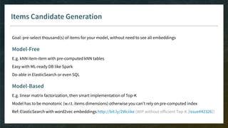 Items Candidate Generation
Goal: pre-select thousand(s) of items for your model, without need to see all embeddings
Model-Free
E.g. kNN item-item with pre-computed kNN tables
Easy with ML-ready DB like Spark
Do-able in ElasticSearch or even SQL
Model-Based
E.g. linear matrix factorization, then smart implementation of Top-K
Model has to be monotonic (w.r.t. items dimensions) otherwise you can’t rely on pre-computed index
Ref: ElasticSearch with word2vec embeddings http://bit.ly/2Wciike (WIP without eﬀicient Top-K [issue#42326])
 