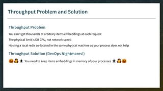 Throughput Problem and Solution
Throughput Problem
You can’t get thousands of arbitrary items embeddings at each request
The physical limit is DB CPU, not network speed
Hosting a local redis co-located in the same physical machine as your process does not help
Throughput Solution (DevOps Nightmares!)
🎃🧛🕷 You need to keep items embeddings in memory of your processes 🕷🧛🎃
 